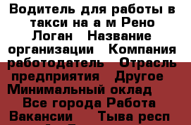 Водитель для работы в такси на а/м Рено-Логан › Название организации ­ Компания-работодатель › Отрасль предприятия ­ Другое › Минимальный оклад ­ 1 - Все города Работа » Вакансии   . Тыва респ.,Ак-Довурак г.
